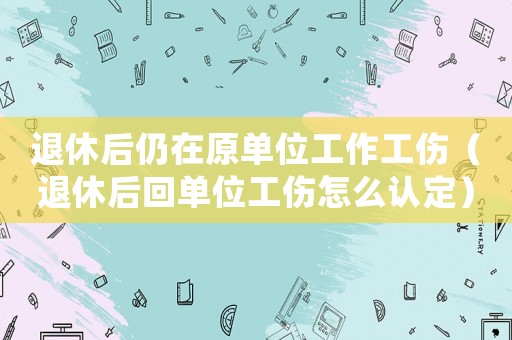 退休后仍在原單位工作工傷（退休后回單位工傷怎么認定）