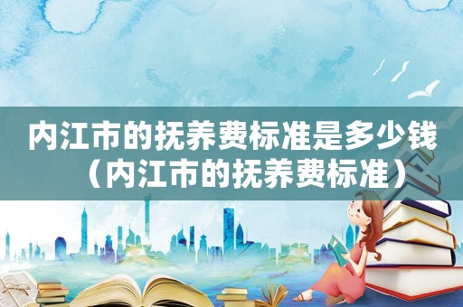 內江市的撫養費標準是多少錢（內江市的撫養費標準）