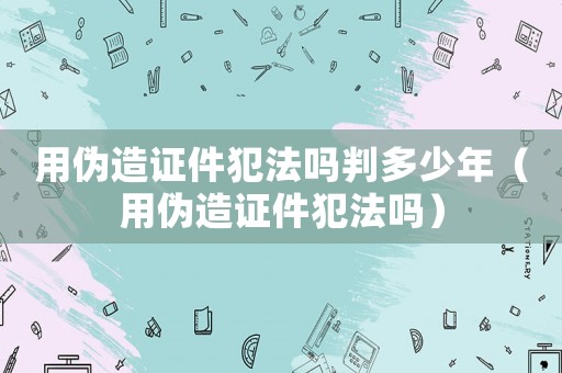 用偽造證件犯法嗎判多少年（用偽造證件犯法嗎）