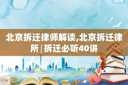 北京拆遷律師解讀,北京拆遷律所∫拆遷必聽40講