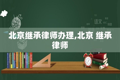 北京繼承律師辦理,北京 繼承律師