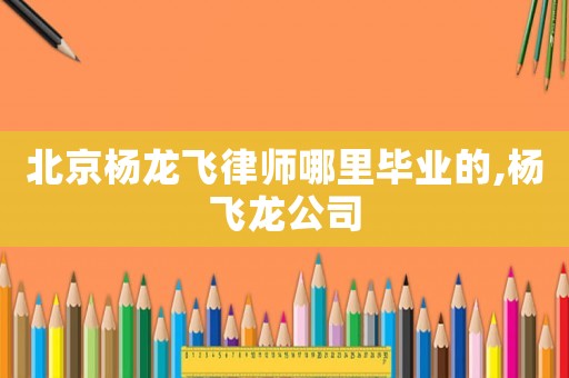 北京楊龍飛律師哪里畢業的,楊飛龍公司