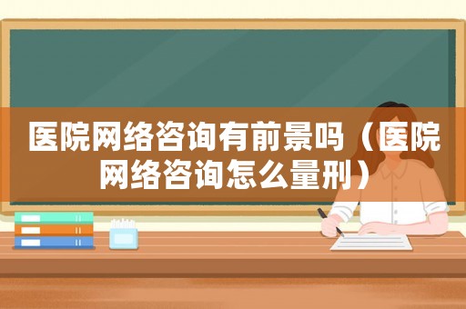醫院網絡咨詢有前景嗎（醫院網絡咨詢怎么量刑）
