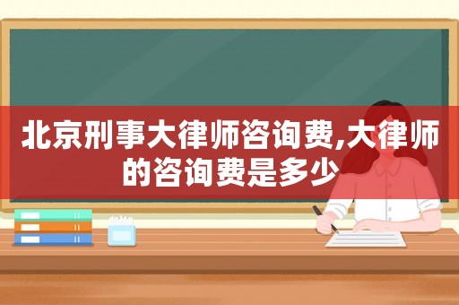北京刑事大律師咨詢費,大律師的咨詢費是多少
