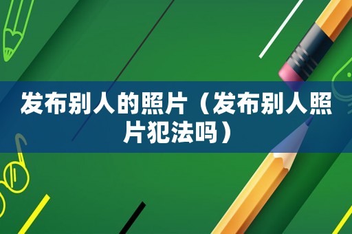 發(fā)布別人的照片（發(fā)布別人照片犯法嗎）