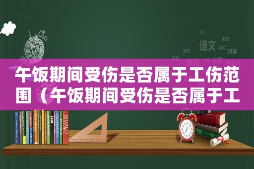 午飯期間受傷是否屬于工傷范圍（午飯期間受傷是否屬于工傷）