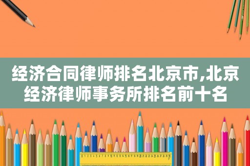 經濟合同律師排名北京市,北京經濟律師事務所排名前十名