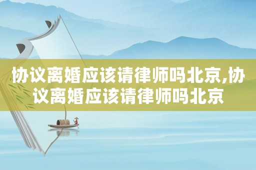 協議離婚應該請律師嗎北京,協議離婚應該請律師嗎北京