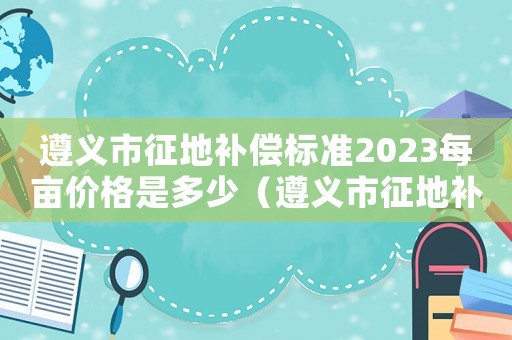 遵義市征地補(bǔ)償標(biāo)準(zhǔn)2023每畝價(jià)格是多少（遵義市征地補(bǔ)償標(biāo)準(zhǔn)）