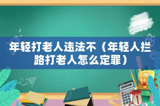 年輕打老人違法不（年輕人攔路打老人怎么定罪）