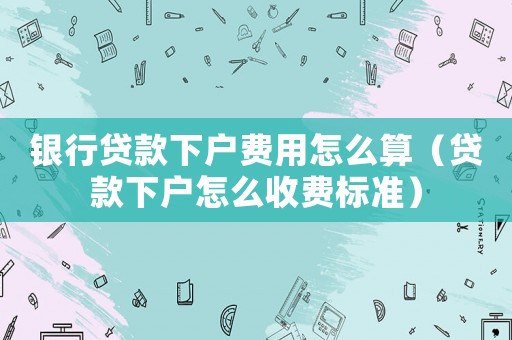 銀行貸款下戶費用怎么算（貸款下戶怎么收費標準）