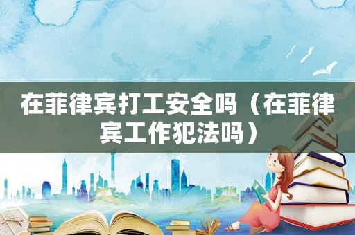 在菲律賓打工安全嗎（在菲律賓工作犯法嗎）