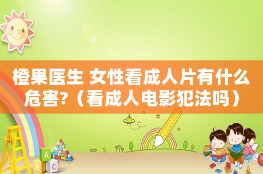 橙果醫生 女性看成人片有什么危害?（看成人電影犯法嗎）