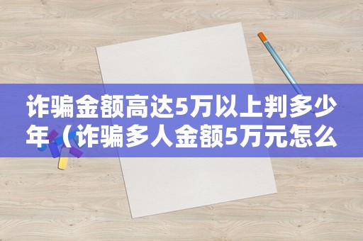 詐騙金額高達5萬以上判多少年（詐騙多人金額5萬元怎么定罪）