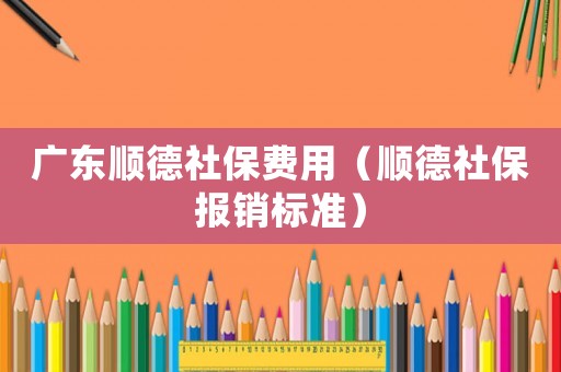 廣東順德社保費用（順德社保報銷標準）