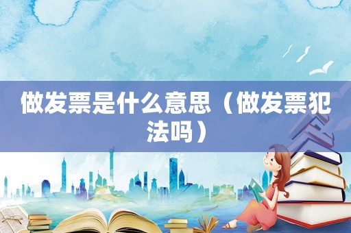 做發(fā)票是什么意思（做發(fā)票犯法嗎）