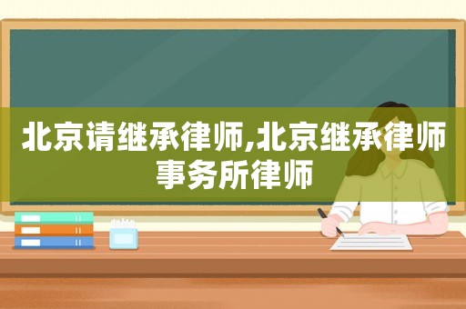 北京請繼承律師,北京繼承律師事務所律師