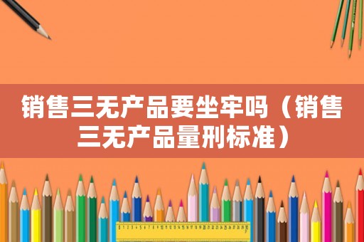 銷售三無產(chǎn)品要坐牢嗎（銷售三無產(chǎn)品量刑標(biāo)準(zhǔn)）