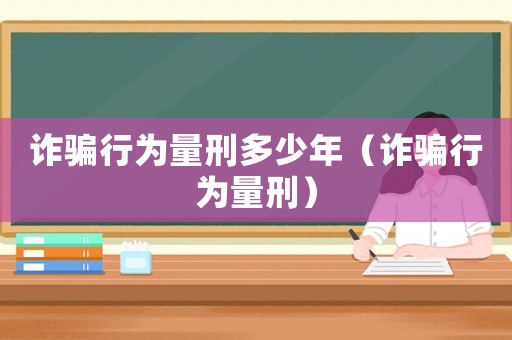 詐騙行為量刑多少年（詐騙行為量刑）