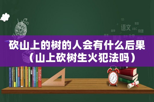 砍山上的樹(shù)的人會(huì)有什么后果（山上砍樹(shù)生火犯法嗎）