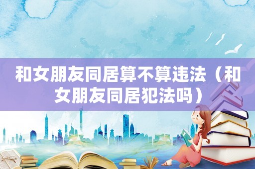 和女朋友同居算不算違法（和女朋友同居犯法嗎）