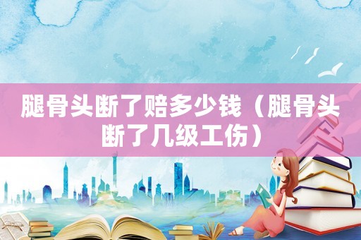 腿骨頭斷了賠多少錢（腿骨頭斷了幾級(jí)工傷）