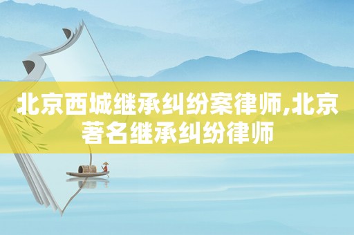 北京西城繼承糾紛案律師,北京著名繼承糾紛律師