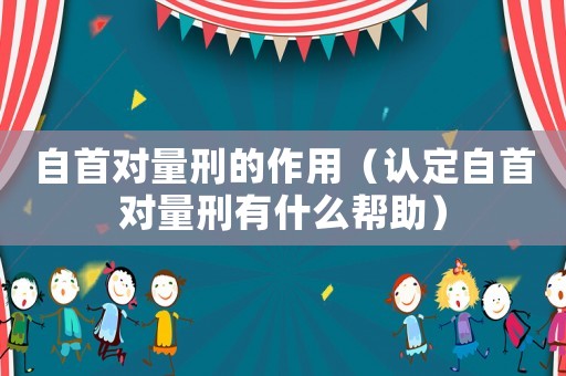 自首對(duì)量刑的作用（認(rèn)定自首對(duì)量刑有什么幫助）