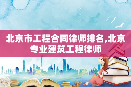 北京市工程合同律師排名,北京專業建筑工程律師