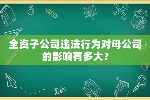 全資子公司違法行為對母公司的影響有多大？