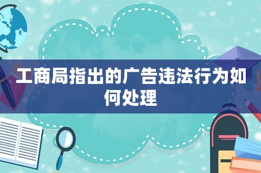 工商局指出的廣告違法行為如何處理