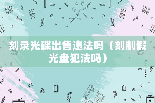 刻錄光碟出售違法嗎（刻制假光盤(pán)犯法嗎）