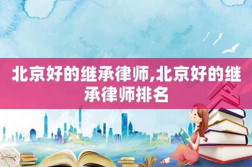北京好的繼承律師,北京好的繼承律師排名