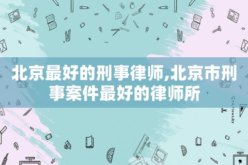 北京最好的刑事律師,北京市刑事案件最好的律師所