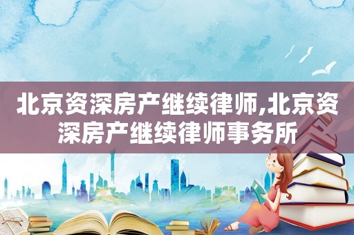 北京資深房產(chǎn)繼續(xù)律師,北京資深房產(chǎn)繼續(xù)律師事務(wù)所