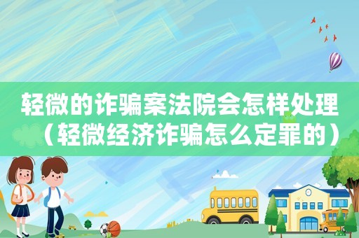 輕微的詐騙案法院會怎樣處理（輕微經濟詐騙怎么定罪的）