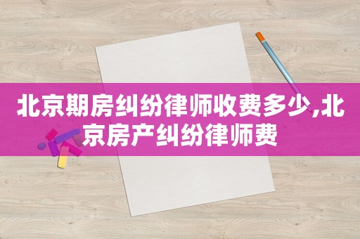 北京期房糾紛律師收費(fèi)多少,北京房產(chǎn)糾紛律師費(fèi)