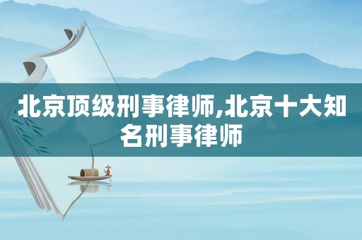 北京頂級刑事律師,北京十大知名刑事律師