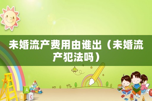 未婚流產費用由誰出（未婚流產犯法嗎）