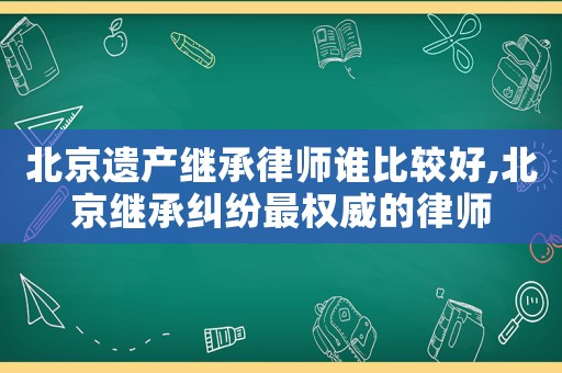 北京遺產繼承律師誰比較好,北京繼承糾紛最權威的律師