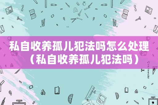私自收養孤兒犯法嗎怎么處理（私自收養孤兒犯法嗎）