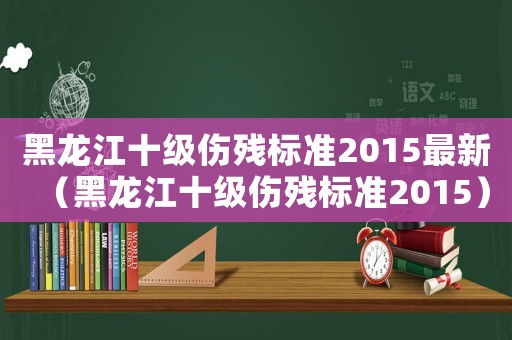 黑龍江十級傷殘標(biāo)準(zhǔn)2015最新（黑龍江十級傷殘標(biāo)準(zhǔn)2015）