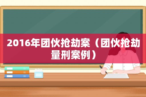 2016年團伙搶劫案（團伙搶劫量刑案例）
