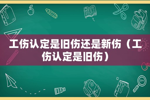 工傷認定是舊傷還是新傷（工傷認定是舊傷）