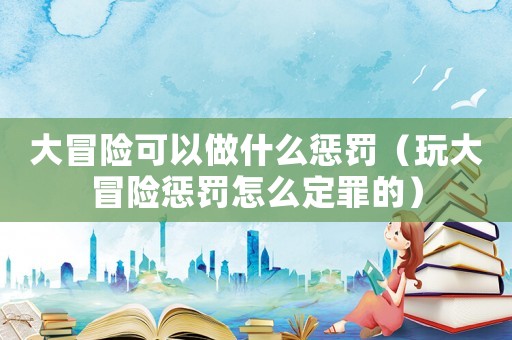大冒險可以做什么懲罰（玩大冒險懲罰怎么定罪的）