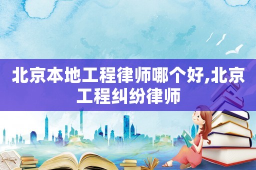 北京本地工程律師哪個好,北京工程糾紛律師