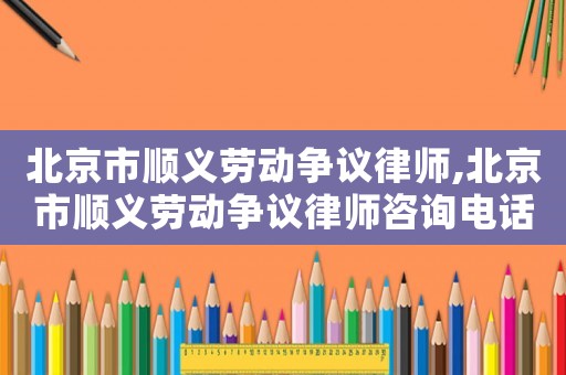 北京市順義勞動(dòng)爭(zhēng)議律師,北京市順義勞動(dòng)爭(zhēng)議律師咨詢電話
