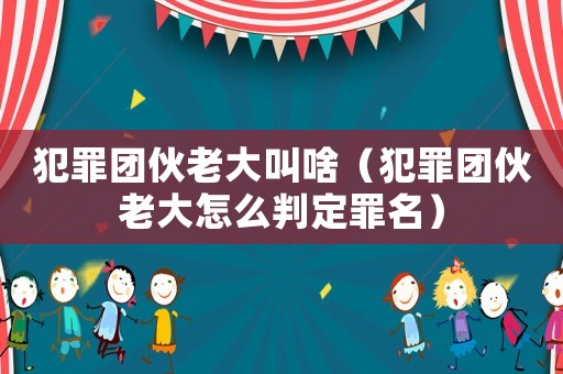 犯罪團伙老大叫啥（犯罪團伙老大怎么判定罪名）