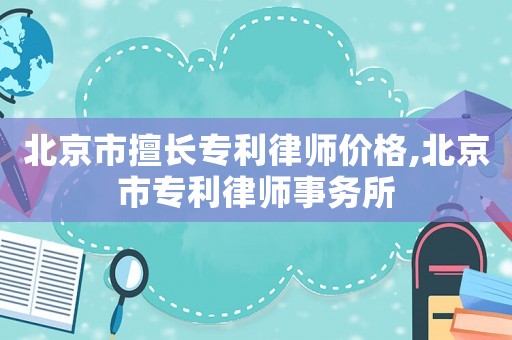 北京市擅長專利律師價格,北京市專利律師事務所