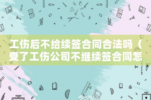 工傷后不給續(xù)簽合同合法嗎（受了工傷公司不繼續(xù)簽合同怎么辦）